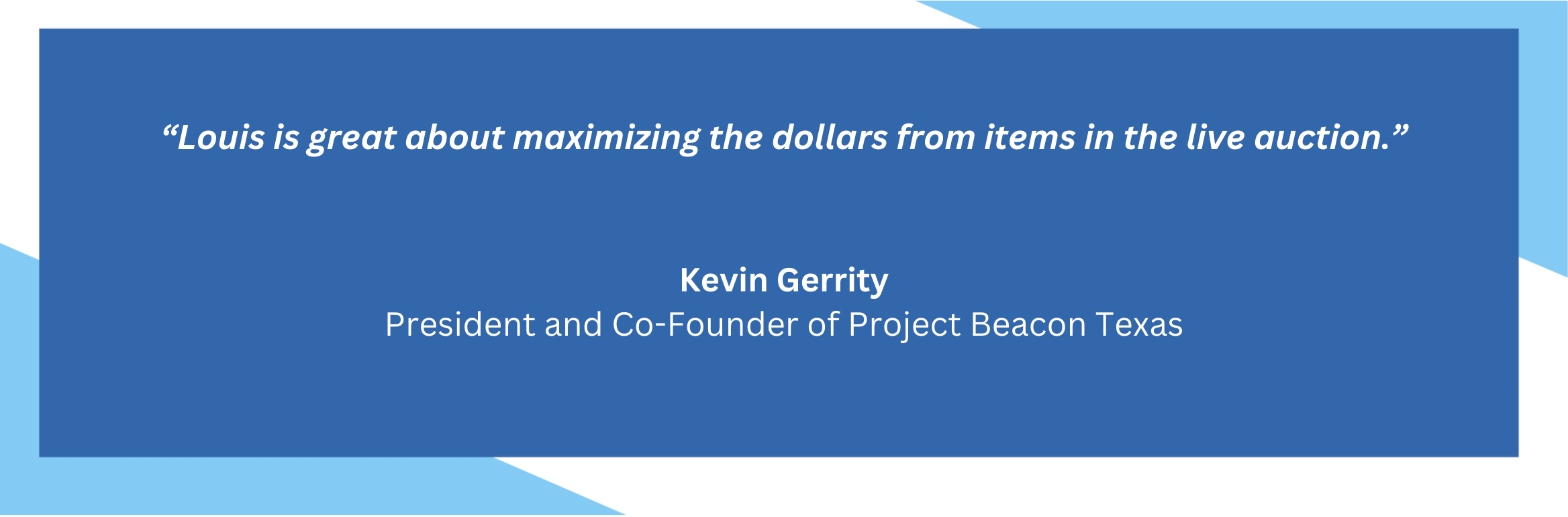 Louis is great about maximizing the dollars from items in the live auction. Kevin Gerrity. President and Co-Founder of Project Beacon Texas.