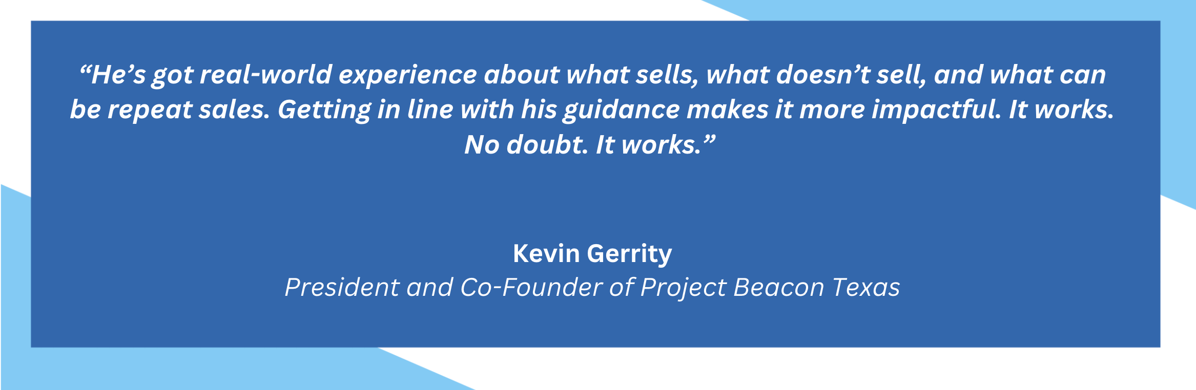 He's got real-world experience about what sells, what doesn't sell, and what can be repeat sales. Getting in line with his guidance makes it more impactful. It works. No doubt. It works. Kevin Gerrity. President and Co-Founder of Project Beacon Texas.