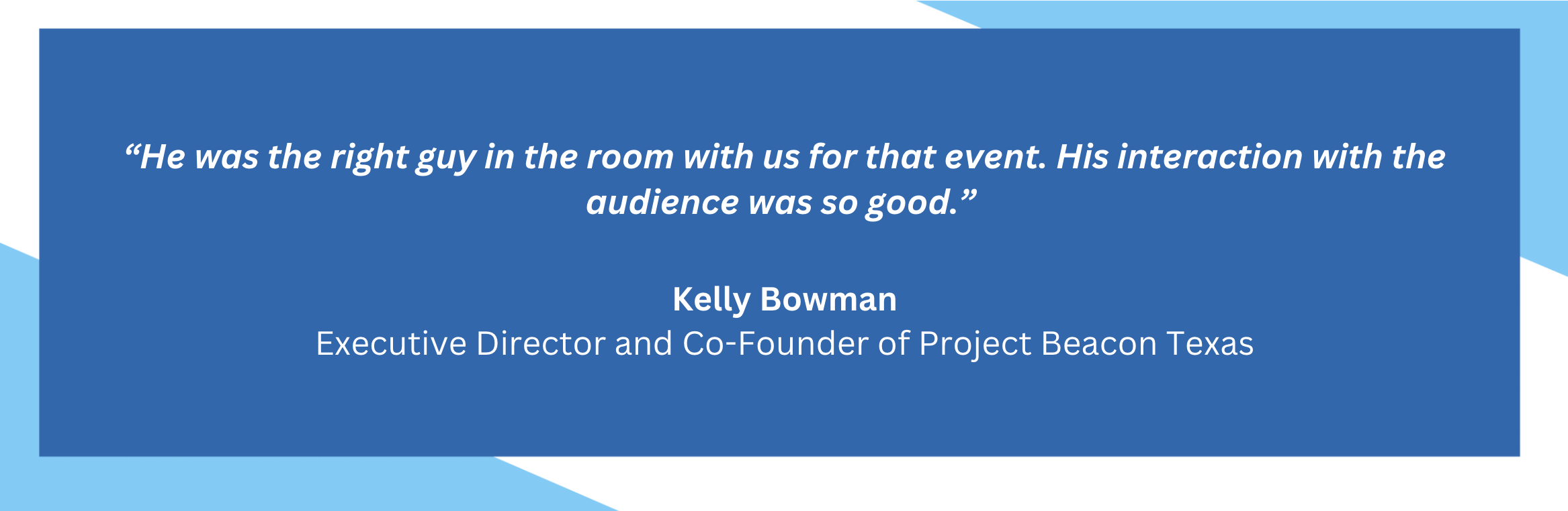 He was the right guy in the room with us for that event. His interaction with the audience was so good. Kelly Bowman. Executive Director and Co-Founder of Project Beacon Texas.